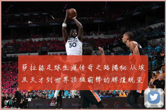 萨拉赫足球生涯传奇之路揭秘 从埃及天才到世界顶级前锋的辉煌蜕变历程