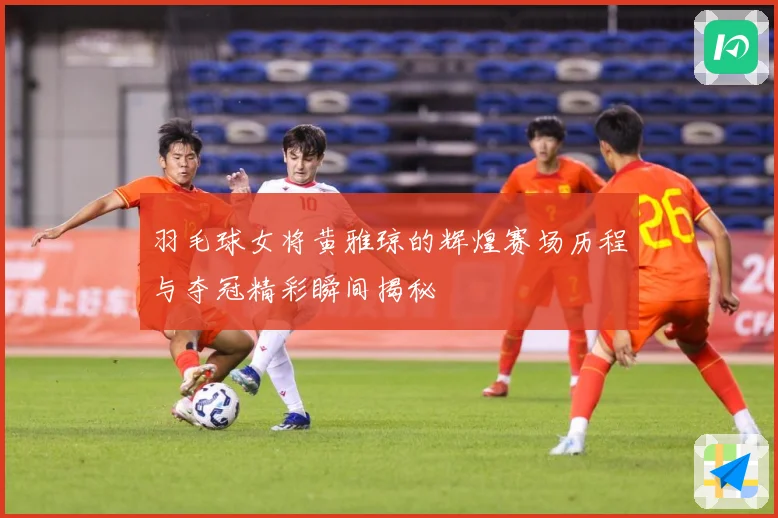 羽毛球女将黄雅琼的辉煌赛场历程与夺冠精彩瞬间揭秘