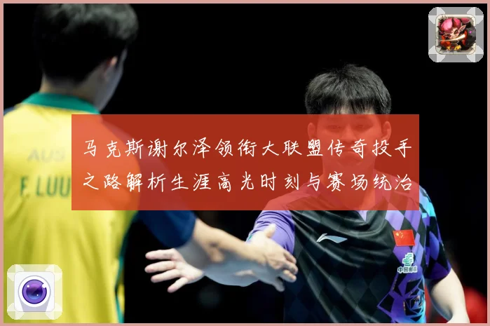马克斯谢尔泽领衔大联盟传奇投手之路解析生涯高光时刻与赛场统治力