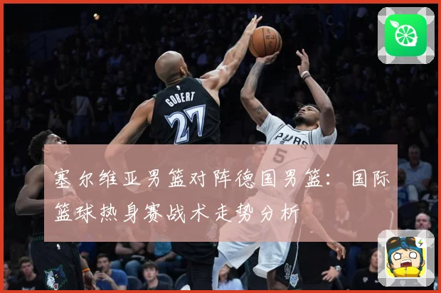 塞尔维亚男篮对阵德国男篮：国际篮球热身赛战术走势分析