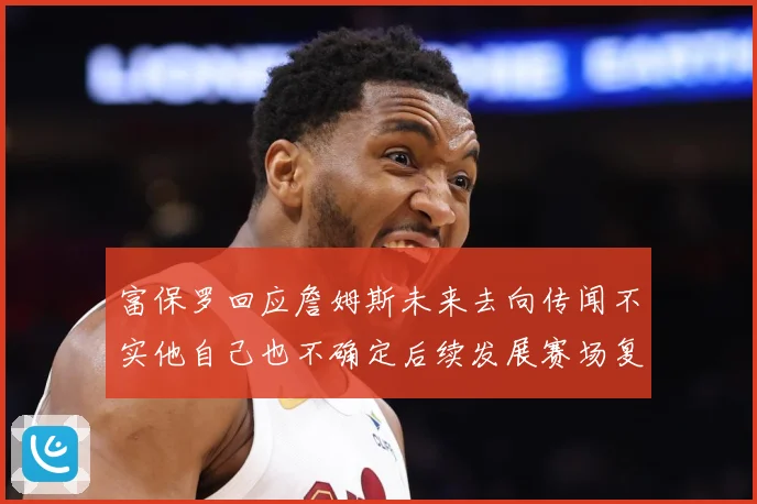富保罗回应詹姆斯未来去向传闻不实他自己也不确定后续发展赛场复盘