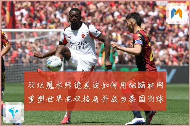羽坛魔术师德差波如何用细腻控网重塑世界混双格局并成为泰国羽球新旗帜