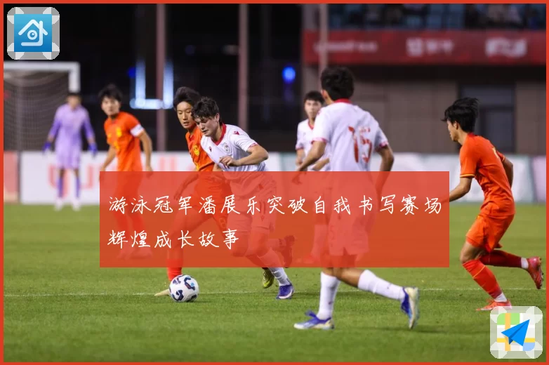游泳冠军潘展乐突破自我书写赛场辉煌成长故事