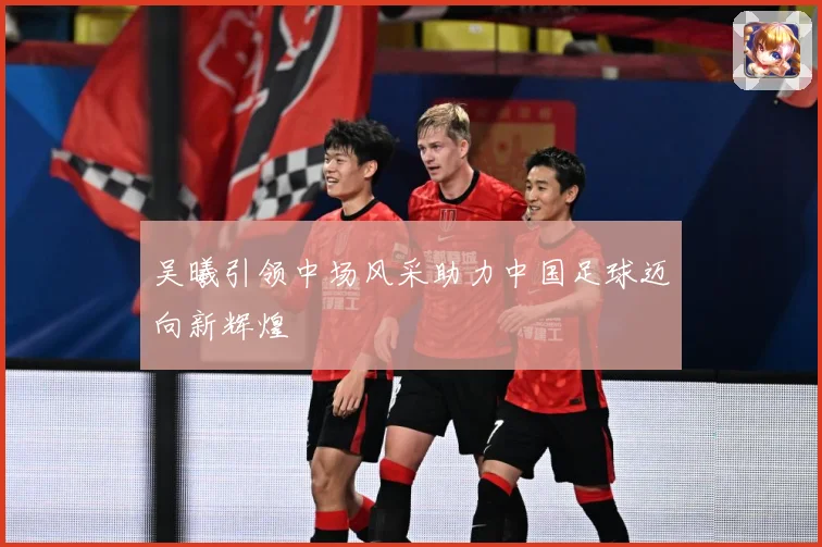 吴曦引领中场风采助力中国足球迈向新辉煌