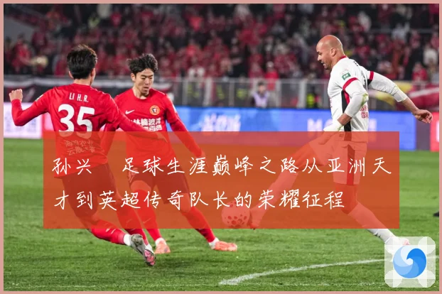 孙兴慜足球生涯巅峰之路从亚洲天才到英超传奇队长的荣耀征程